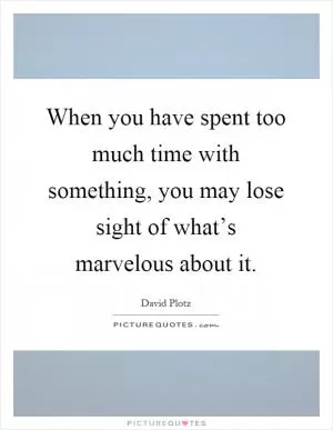 When you have spent too much time with something, you may lose sight of what’s marvelous about it Picture Quote #1