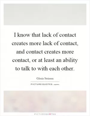 I know that lack of contact creates more lack of contact, and contact creates more contact, or at least an ability to talk to with each other Picture Quote #1