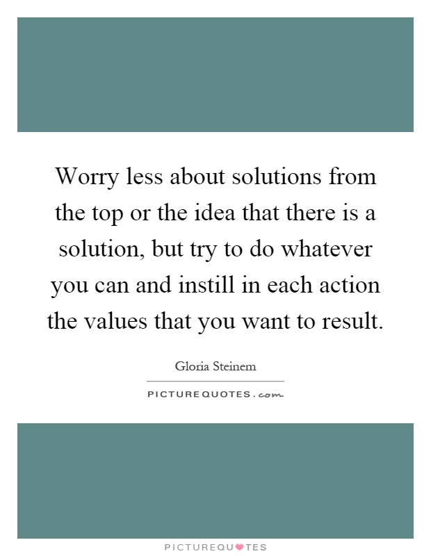 Worry less about solutions from the top or the idea that there is a solution, but try to do whatever you can and instill in each action the values that you want to result Picture Quote #1