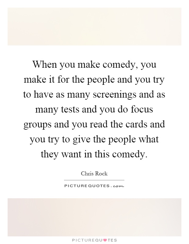 When you make comedy, you make it for the people and you try to have as many screenings and as many tests and you do focus groups and you read the cards and you try to give the people what they want in this comedy Picture Quote #1