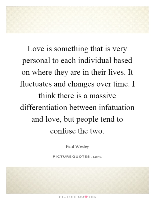 Love is something that is very personal to each individual based on where they are in their lives. It fluctuates and changes over time. I think there is a massive differentiation between infatuation and love, but people tend to confuse the two Picture Quote #1
