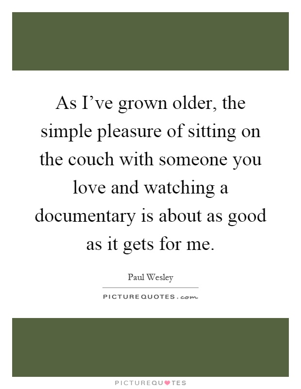 As I've grown older, the simple pleasure of sitting on the couch with someone you love and watching a documentary is about as good as it gets for me Picture Quote #1