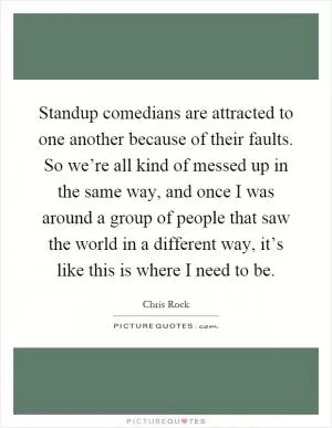 Standup comedians are attracted to one another because of their faults. So we’re all kind of messed up in the same way, and once I was around a group of people that saw the world in a different way, it’s like this is where I need to be Picture Quote #1