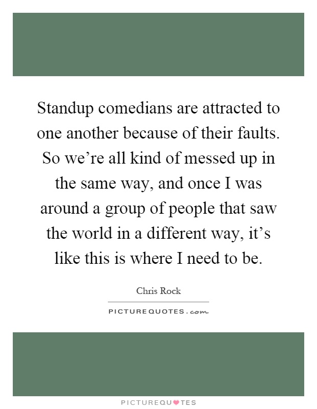 Standup comedians are attracted to one another because of their faults. So we're all kind of messed up in the same way, and once I was around a group of people that saw the world in a different way, it's like this is where I need to be Picture Quote #1