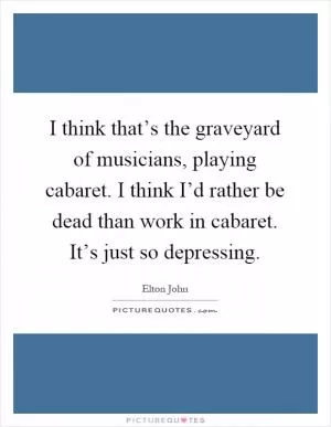 I think that’s the graveyard of musicians, playing cabaret. I think I’d rather be dead than work in cabaret. It’s just so depressing Picture Quote #1