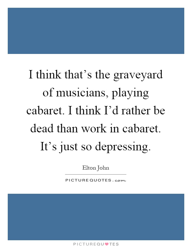 I think that's the graveyard of musicians, playing cabaret. I think I'd rather be dead than work in cabaret. It's just so depressing Picture Quote #1