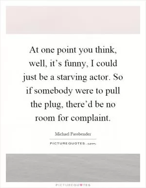 At one point you think, well, it’s funny, I could just be a starving actor. So if somebody were to pull the plug, there’d be no room for complaint Picture Quote #1