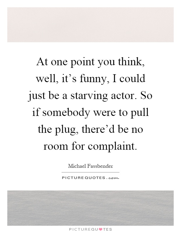 At one point you think, well, it's funny, I could just be a starving actor. So if somebody were to pull the plug, there'd be no room for complaint Picture Quote #1