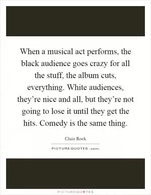 When a musical act performs, the black audience goes crazy for all the stuff, the album cuts, everything. White audiences, they’re nice and all, but they’re not going to lose it until they get the hits. Comedy is the same thing Picture Quote #1
