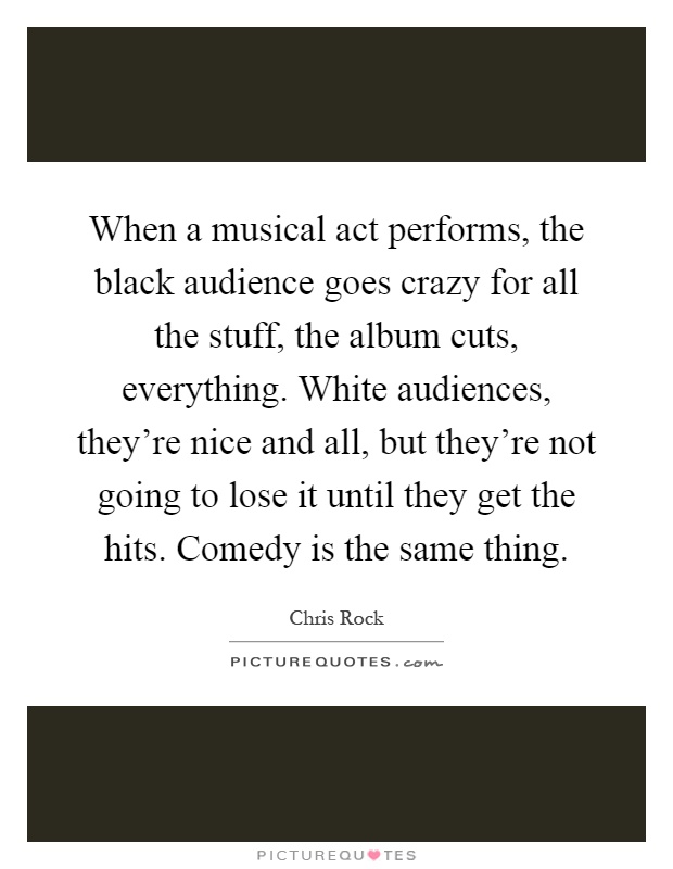 When a musical act performs, the black audience goes crazy for all the stuff, the album cuts, everything. White audiences, they're nice and all, but they're not going to lose it until they get the hits. Comedy is the same thing Picture Quote #1