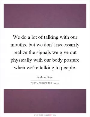 We do a lot of talking with our mouths, but we don’t necessarily realize the signals we give out physically with our body posture when we’re talking to people Picture Quote #1