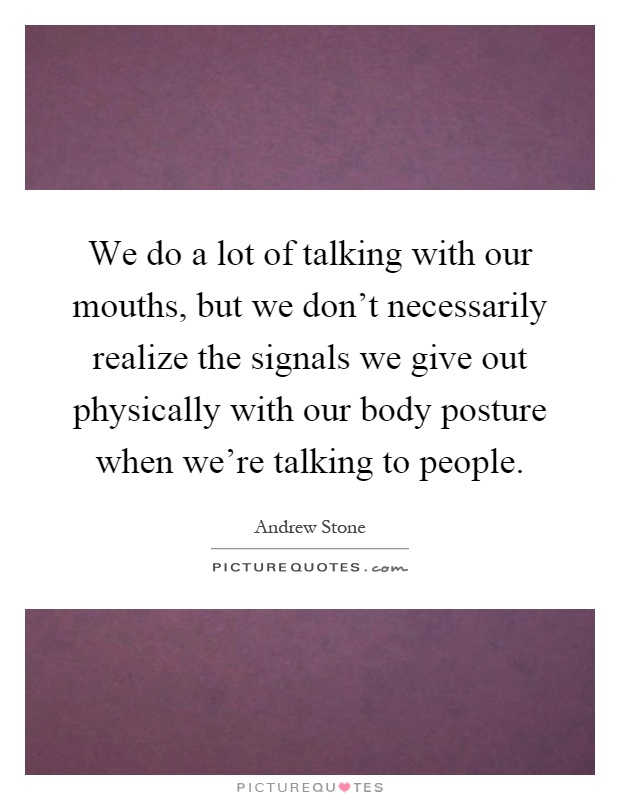 We do a lot of talking with our mouths, but we don't necessarily realize the signals we give out physically with our body posture when we're talking to people Picture Quote #1