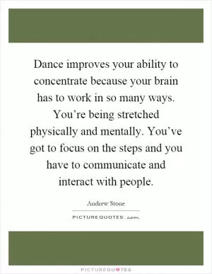 Dance improves your ability to concentrate because your brain has to work in so many ways. You’re being stretched physically and mentally. You’ve got to focus on the steps and you have to communicate and interact with people Picture Quote #1