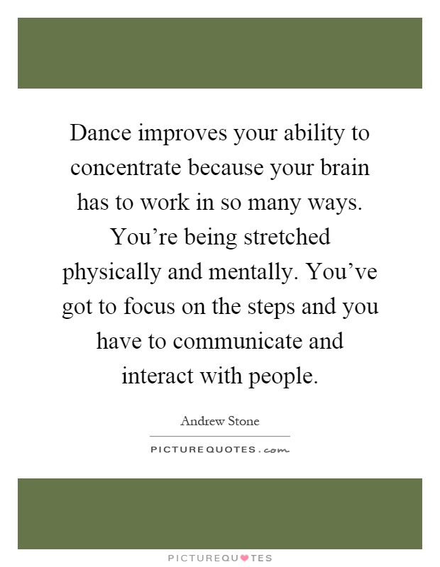 Dance improves your ability to concentrate because your brain has to work in so many ways. You're being stretched physically and mentally. You've got to focus on the steps and you have to communicate and interact with people Picture Quote #1