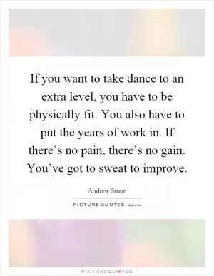 If you want to take dance to an extra level, you have to be physically fit. You also have to put the years of work in. If there’s no pain, there’s no gain. You’ve got to sweat to improve Picture Quote #1
