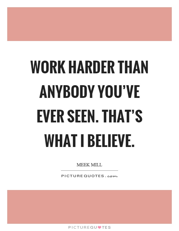 Work harder than anybody you've ever seen. That's what I believe Picture Quote #1