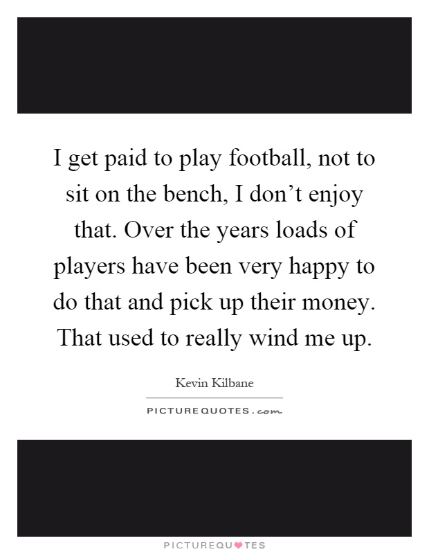 I get paid to play football, not to sit on the bench, I don't enjoy that. Over the years loads of players have been very happy to do that and pick up their money. That used to really wind me up Picture Quote #1