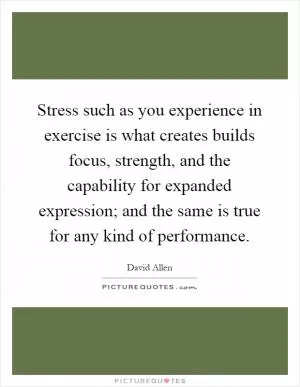 Stress such as you experience in exercise is what creates builds focus, strength, and the capability for expanded expression; and the same is true for any kind of performance Picture Quote #1