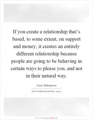 If you create a relationship that’s based, to some extent, on support and money, it creates an entirely different relationship because people are going to be behaving in certain ways to please you, and not in their natural way Picture Quote #1