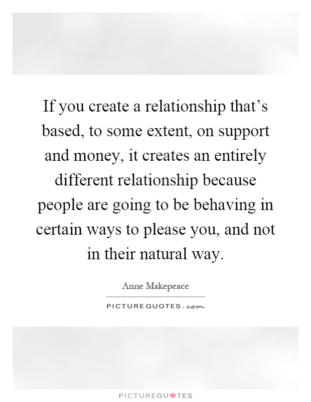 If you create a relationship that's based, to some extent, on support and money, it creates an entirely different relationship because people are going to be behaving in certain ways to please you, and not in their natural way Picture Quote #1