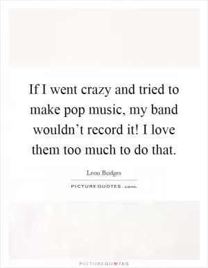 If I went crazy and tried to make pop music, my band wouldn’t record it! I love them too much to do that Picture Quote #1