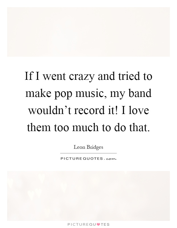 If I went crazy and tried to make pop music, my band wouldn't record it! I love them too much to do that Picture Quote #1