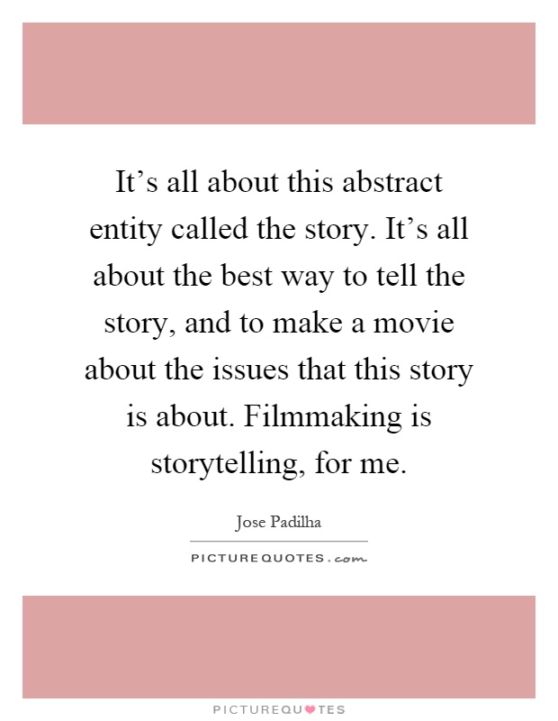 It's all about this abstract entity called the story. It's all about the best way to tell the story, and to make a movie about the issues that this story is about. Filmmaking is storytelling, for me Picture Quote #1