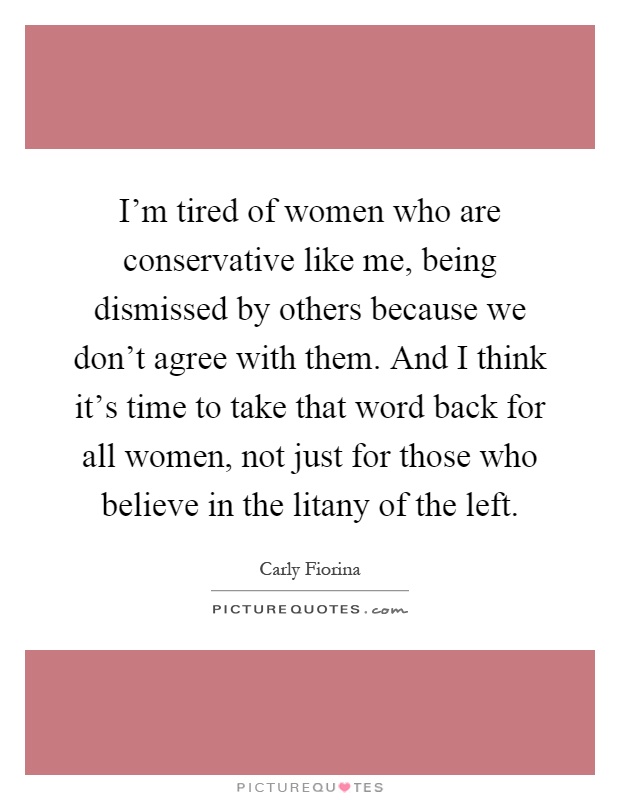 I'm tired of women who are conservative like me, being dismissed by others because we don't agree with them. And I think it's time to take that word back for all women, not just for those who believe in the litany of the left Picture Quote #1