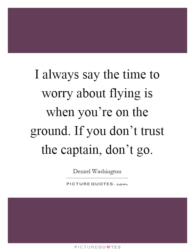 I always say the time to worry about flying is when you're on the ground. If you don't trust the captain, don't go Picture Quote #1