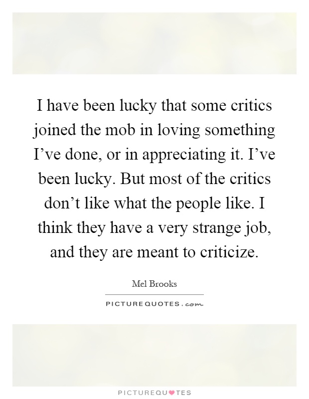 I have been lucky that some critics joined the mob in loving something I've done, or in appreciating it. I've been lucky. But most of the critics don't like what the people like. I think they have a very strange job, and they are meant to criticize Picture Quote #1