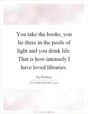 You take the books, you lie there in the pools of light and you drink life. That is how intensely I have loved libraries Picture Quote #1