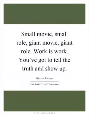 Small movie, small role, giant movie, giant role. Work is work. You’ve got to tell the truth and show up Picture Quote #1