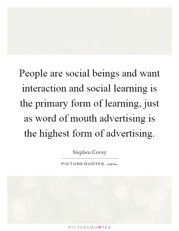 People are social beings and want interaction and social learning is the primary form of learning, just as word of mouth advertising is the highest form of advertising Picture Quote #1