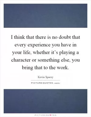 I think that there is no doubt that every experience you have in your life, whether it’s playing a character or something else, you bring that to the work Picture Quote #1