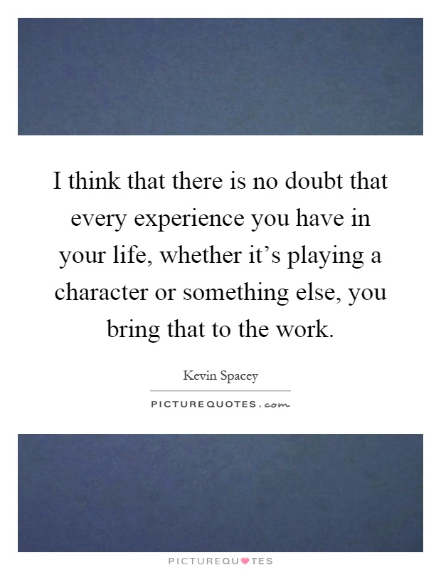 I think that there is no doubt that every experience you have in your life, whether it's playing a character or something else, you bring that to the work Picture Quote #1