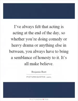I’ve always felt that acting is acting at the end of the day, so whether you’re doing comedy or heavy drama or anything else in between, you always have to bring a semblance of honesty to it. It’s all make believe Picture Quote #1