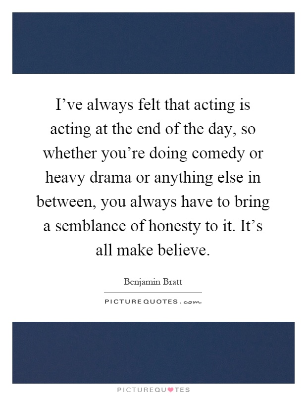 I've always felt that acting is acting at the end of the day, so whether you're doing comedy or heavy drama or anything else in between, you always have to bring a semblance of honesty to it. It's all make believe Picture Quote #1