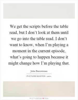 We get the scripts before the table read, but I don’t look at them until we go into the table read. I don’t want to know, when I’m playing a moment in the current episode, what’s going to happen because it might change how I’m playing that Picture Quote #1