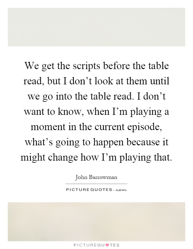 We get the scripts before the table read, but I don't look at them until we go into the table read. I don't want to know, when I'm playing a moment in the current episode, what's going to happen because it might change how I'm playing that Picture Quote #1