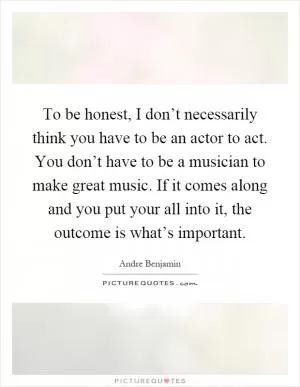 To be honest, I don’t necessarily think you have to be an actor to act. You don’t have to be a musician to make great music. If it comes along and you put your all into it, the outcome is what’s important Picture Quote #1