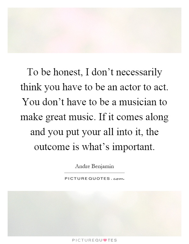 To be honest, I don't necessarily think you have to be an actor to act. You don't have to be a musician to make great music. If it comes along and you put your all into it, the outcome is what's important Picture Quote #1