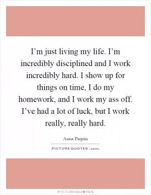 I’m just living my life. I’m incredibly disciplined and I work incredibly hard. I show up for things on time, I do my homework, and I work my ass off. I’ve had a lot of luck, but I work really, really hard Picture Quote #1