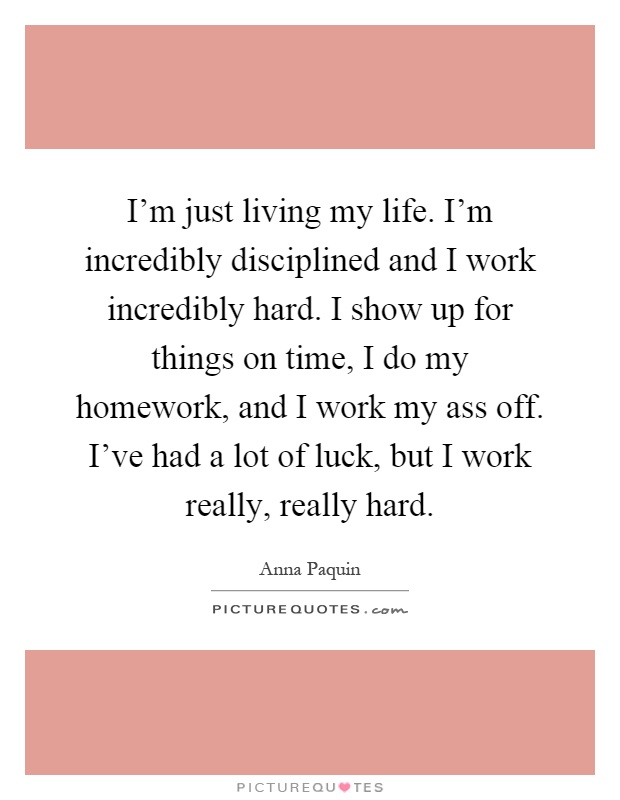 I'm just living my life. I'm incredibly disciplined and I work incredibly hard. I show up for things on time, I do my homework, and I work my ass off. I've had a lot of luck, but I work really, really hard Picture Quote #1