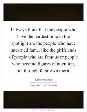 I always think that the people who have the hardest time in the spotlight are the people who have unearned fame, like the girlfriends of people who are famous or people who become figures of attention, not through their own merit Picture Quote #1