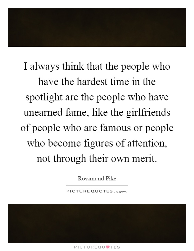 I always think that the people who have the hardest time in the spotlight are the people who have unearned fame, like the girlfriends of people who are famous or people who become figures of attention, not through their own merit Picture Quote #1