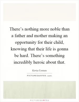There’s nothing more noble than a father and mother making an opportunity for their child, knowing that their life is gonna be hard. There’s something incredibly heroic about that Picture Quote #1