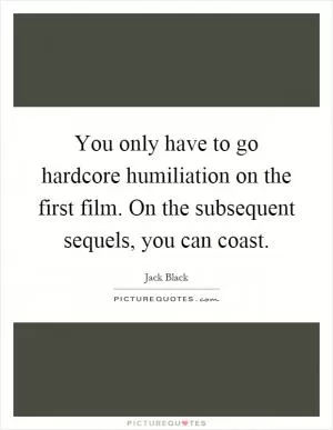 You only have to go hardcore humiliation on the first film. On the subsequent sequels, you can coast Picture Quote #1