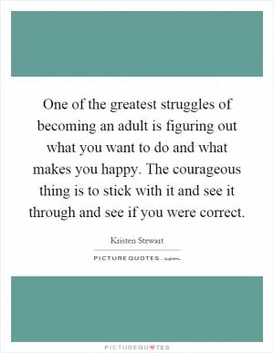 One of the greatest struggles of becoming an adult is figuring out what you want to do and what makes you happy. The courageous thing is to stick with it and see it through and see if you were correct Picture Quote #1