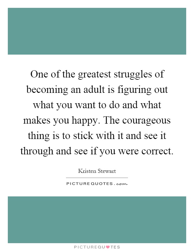 One of the greatest struggles of becoming an adult is figuring out what you want to do and what makes you happy. The courageous thing is to stick with it and see it through and see if you were correct Picture Quote #1