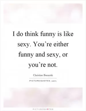 I do think funny is like sexy. You’re either funny and sexy, or you’re not Picture Quote #1